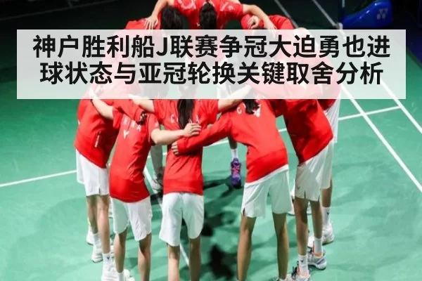 神户胜利船J联赛争冠大迫勇也进球状态与亚冠轮换关键取舍分析